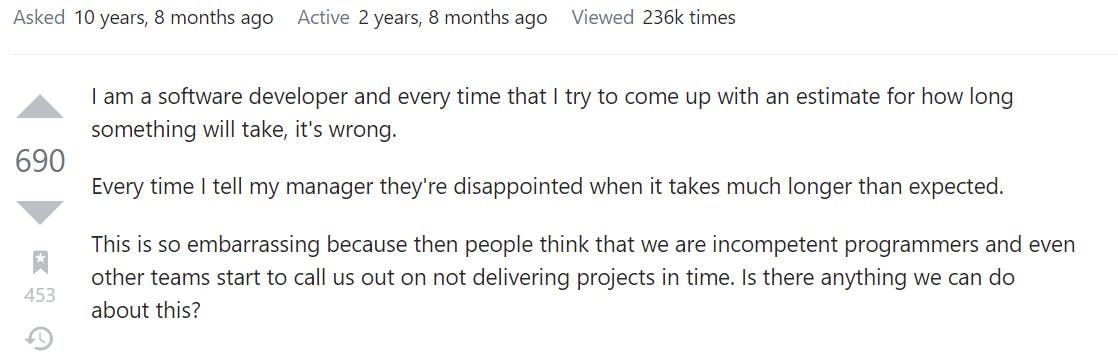 I am a software developer and every time that I try to come up with an estimate for how long something will take, it's wrong. Every time I tell my manager an estimate of what it will take to finish the project, they're disappointed when it takes much longer than expected. This is so embarrassing because then people think that we are incompetent programmers and even other teams start to call us out on not delivering projects in time. Is there anything we can do about this?