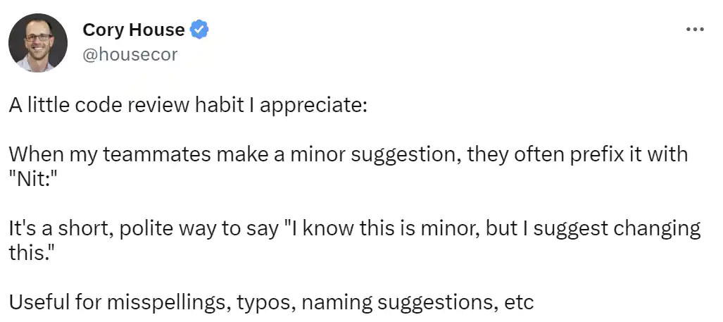 Tweet from Cory House: A little code review habit I appreciate:

When my teammates make a minor suggestion, they often prefix it with 'Nit:'

It's a short, polite way to say 'I know this is minor, but I suggest changing this.'

Useful for misspellings, typos, naming suggestions, etc